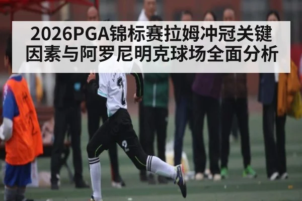 2026PGA锦标赛拉姆冲冠关键因素与阿罗尼明克球场全面分析